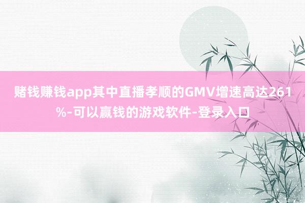 赌钱赚钱app其中直播孝顺的GMV增速高达261%-可以赢钱的游戏软件-登录入口