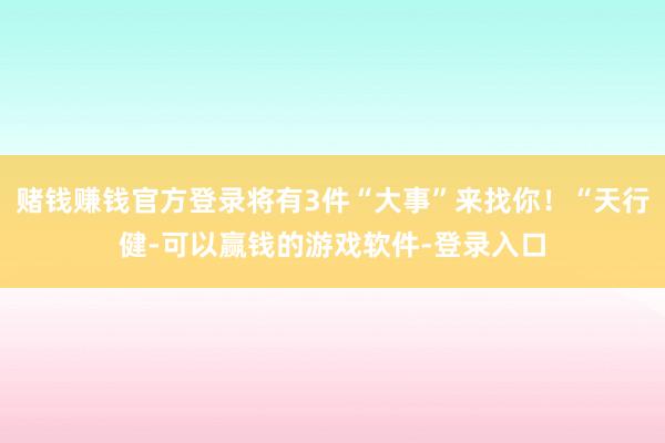 赌钱赚钱官方登录将有3件“大事”来找你！“天行健-可以赢钱的游戏软件-登录入口