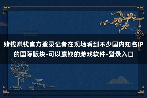 赌钱赚钱官方登录记者在现场看到不少国内知名IP的国际版块-可以赢钱的游戏软件-登录入口