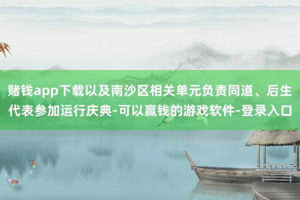 赌钱app下载以及南沙区相关单元负责同道、后生代表参加运行庆典-可以赢钱的游戏软件-登录入口