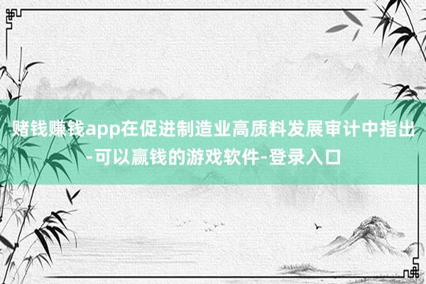 赌钱赚钱app在促进制造业高质料发展审计中指出-可以赢钱的游戏软件-登录入口