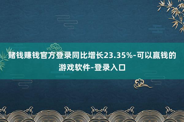 赌钱赚钱官方登录同比增长23.35%-可以赢钱的游戏软件-登录入口