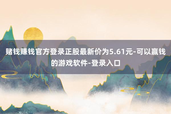 赌钱赚钱官方登录正股最新价为5.61元-可以赢钱的游戏软件-登录入口