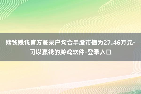 赌钱赚钱官方登录户均合手股市值为27.46万元-可以赢钱的游戏软件-登录入口