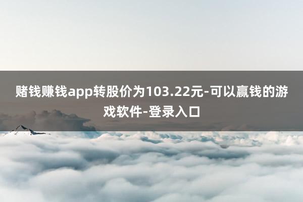 赌钱赚钱app转股价为103.22元-可以赢钱的游戏软件-登录入口