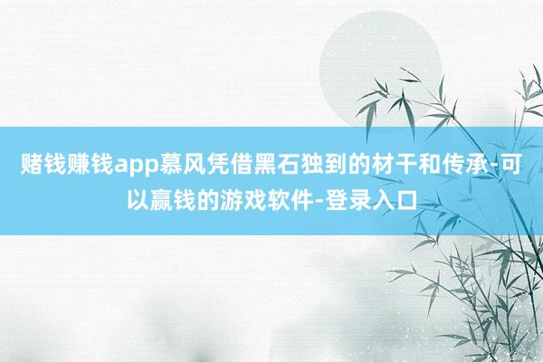 赌钱赚钱app慕风凭借黑石独到的材干和传承-可以赢钱的游戏软件-登录入口