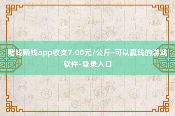 赌钱赚钱app收支7.00元/公斤-可以赢钱的游戏软件-登录入口