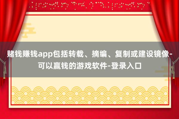 赌钱赚钱app包括转载、摘编、复制或建设镜像-可以赢钱的游戏软件-登录入口