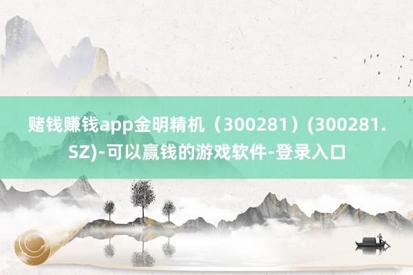 赌钱赚钱app金明精机（300281）(300281.SZ)-可以赢钱的游戏软件-登录入口