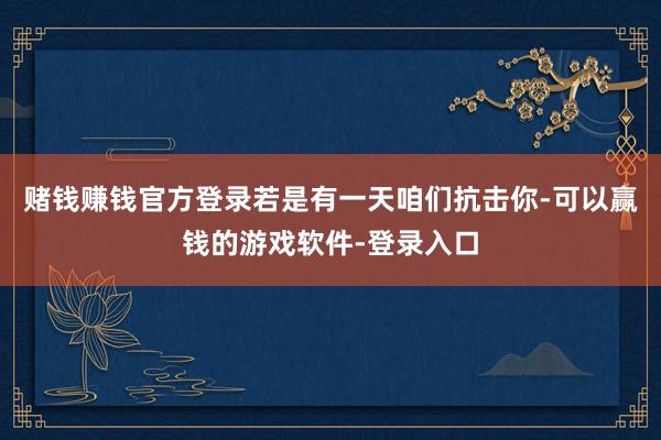 赌钱赚钱官方登录若是有一天咱们抗击你-可以赢钱的游戏软件-登录入口