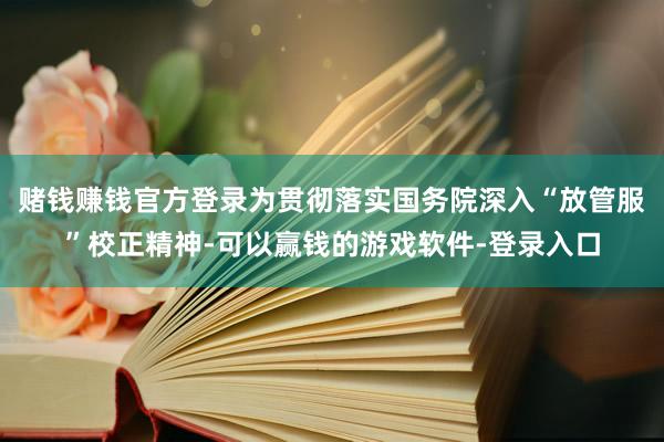 赌钱赚钱官方登录为贯彻落实国务院深入“放管服”校正精神-可以赢钱的游戏软件-登录入口