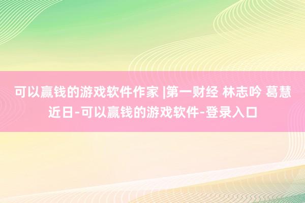 可以赢钱的游戏软件作家 |第一财经 林志吟 葛慧近日-可以赢钱的游戏软件-登录入口