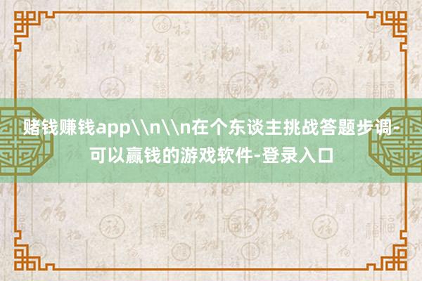 赌钱赚钱app\n\n在个东谈主挑战答题步调-可以赢钱的游戏软件-登录入口