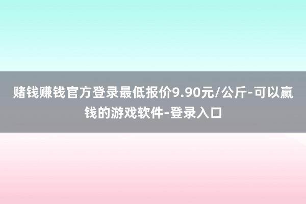 赌钱赚钱官方登录最低报价9.90元/公斤-可以赢钱的游戏软件-登录入口