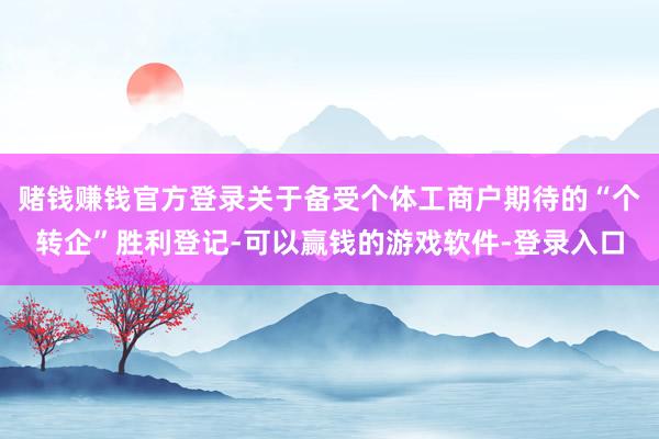 赌钱赚钱官方登录关于备受个体工商户期待的“个转企”胜利登记-可以赢钱的游戏软件-登录入口