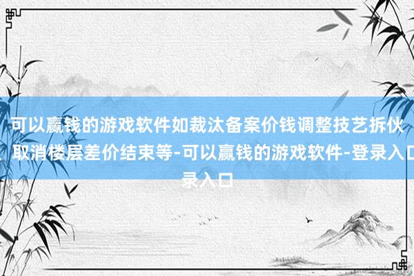 可以赢钱的游戏软件如裁汰备案价钱调整技艺拆伙、取消楼层差价结束等-可以赢钱的游戏软件-登录入口