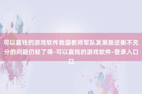 可以赢钱的游戏软件我国教师军队发展叛逆衡不充分的问题仍较了得-可以赢钱的游戏软件-登录入口