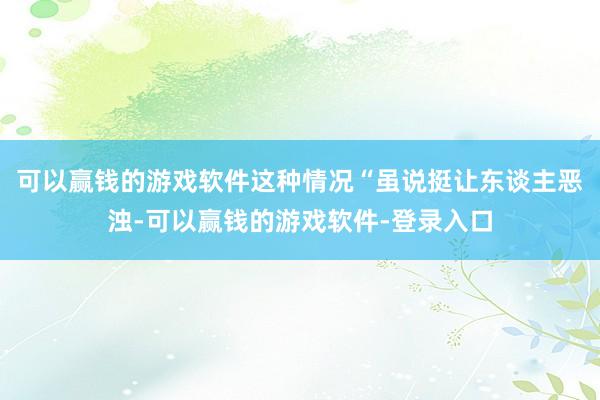 可以赢钱的游戏软件这种情况“虽说挺让东谈主恶浊-可以赢钱的游戏软件-登录入口