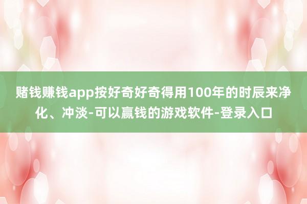 赌钱赚钱app按好奇好奇得用100年的时辰来净化、冲淡-可以赢钱的游戏软件-登录入口