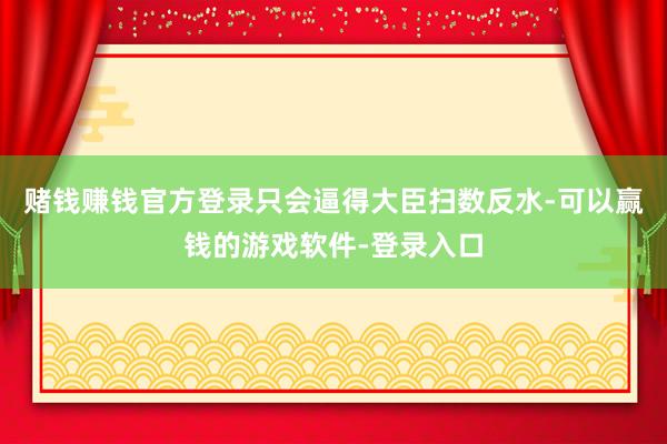 赌钱赚钱官方登录只会逼得大臣扫数反水-可以赢钱的游戏软件-登录入口