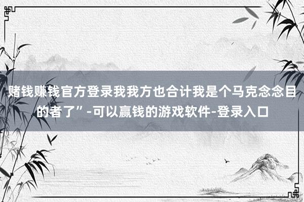 赌钱赚钱官方登录我我方也合计我是个马克念念目的者了”-可以赢钱的游戏软件-登录入口