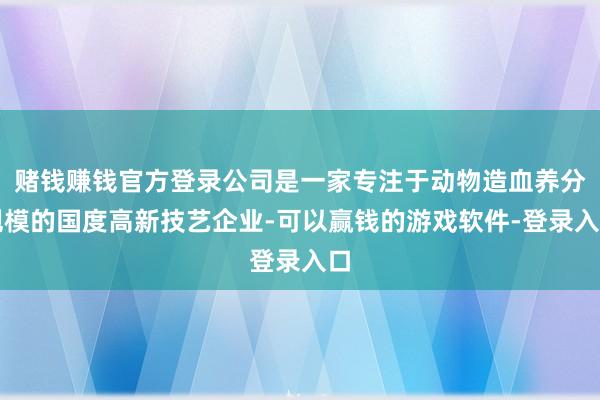 赌钱赚钱官方登录公司是一家专注于动物造血养分规模的国度高新技艺企业-可以赢钱的游戏软件-登录入口