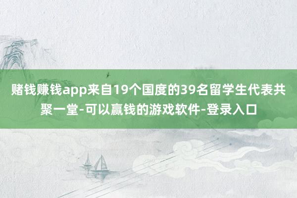 赌钱赚钱app来自19个国度的39名留学生代表共聚一堂-可以赢钱的游戏软件-登录入口