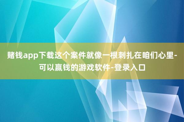 赌钱app下载这个案件就像一根刺扎在咱们心里-可以赢钱的游戏软件-登录入口