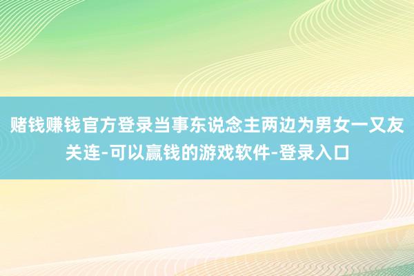 赌钱赚钱官方登录当事东说念主两边为男女一又友关连-可以赢钱的游戏软件-登录入口