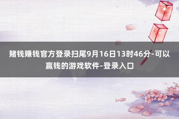 赌钱赚钱官方登录扫尾9月16日13时46分-可以赢钱的游戏软件-登录入口