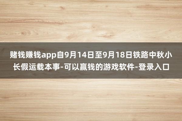 赌钱赚钱app自9月14日至9月18日铁路中秋小长假运载本事-可以赢钱的游戏软件-登录入口