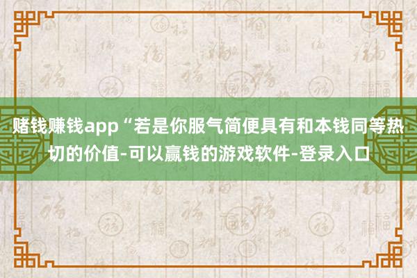 赌钱赚钱app“若是你服气简便具有和本钱同等热切的价值-可以赢钱的游戏软件-登录入口