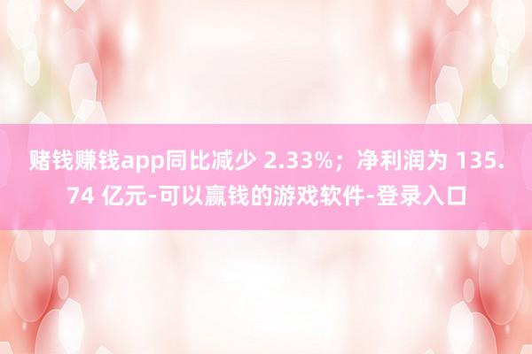 赌钱赚钱app同比减少 2.33%；净利润为 135.74 亿元-可以赢钱的游戏软件-登录入口