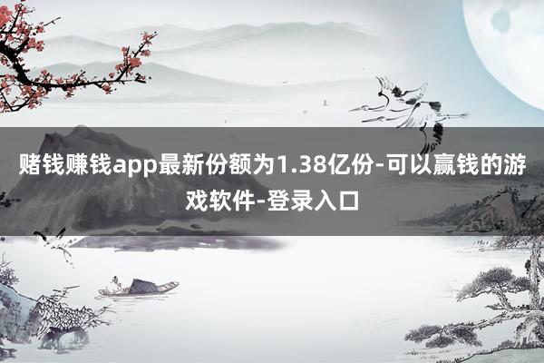 赌钱赚钱app最新份额为1.38亿份-可以赢钱的游戏软件-登录入口