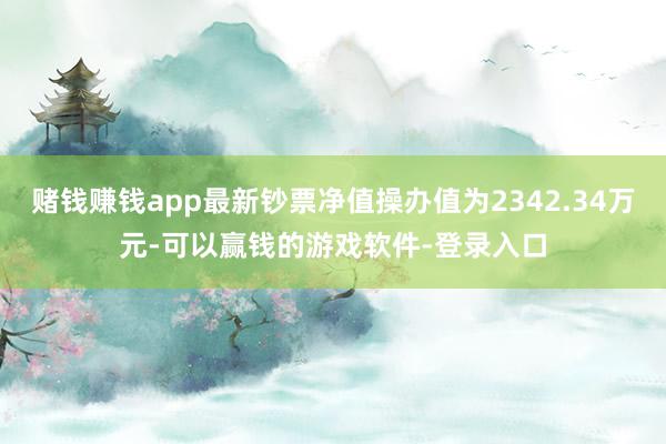 赌钱赚钱app最新钞票净值操办值为2342.34万元-可以赢钱的游戏软件-登录入口