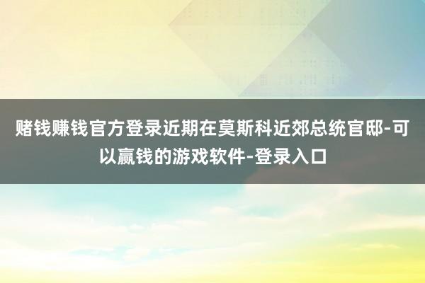 赌钱赚钱官方登录近期在莫斯科近郊总统官邸-可以赢钱的游戏软件-登录入口