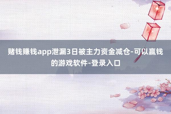 赌钱赚钱app泄漏3日被主力资金减仓-可以赢钱的游戏软件-登录入口