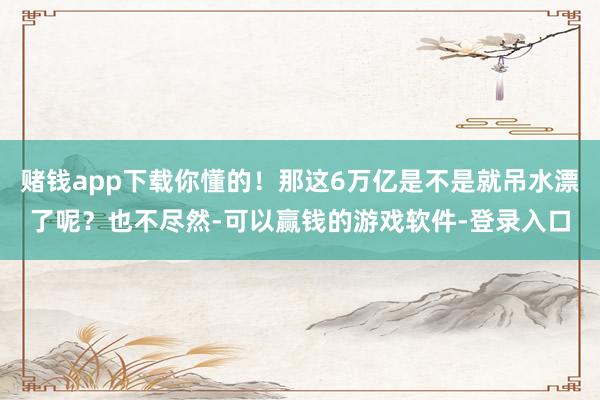 赌钱app下载你懂的！那这6万亿是不是就吊水漂了呢？也不尽然-可以赢钱的游戏软件-登录入口