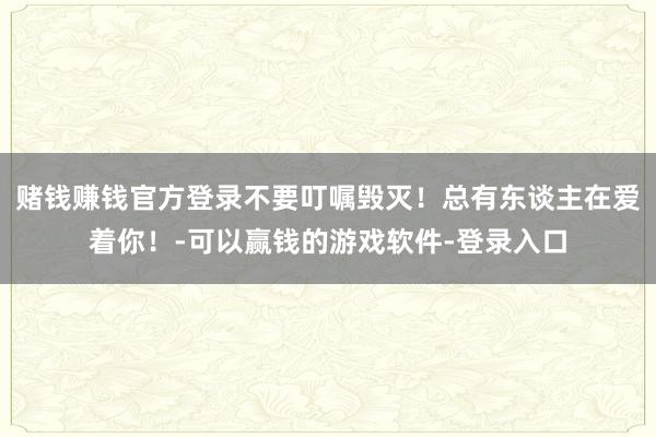 赌钱赚钱官方登录不要叮嘱毁灭！总有东谈主在爱着你！-可以赢钱的游戏软件-登录入口