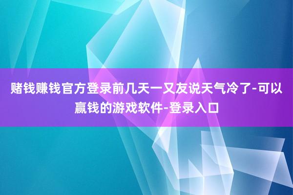 赌钱赚钱官方登录前几天一又友说天气冷了-可以赢钱的游戏软件-登录入口