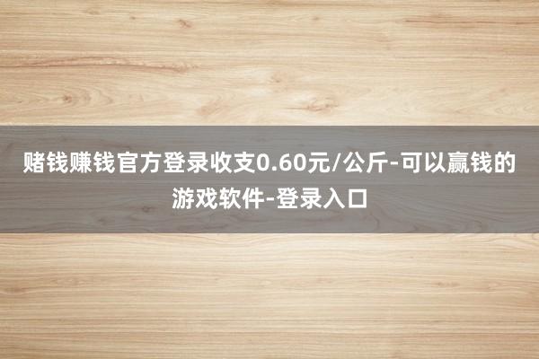 赌钱赚钱官方登录收支0.60元/公斤-可以赢钱的游戏软件-登录入口