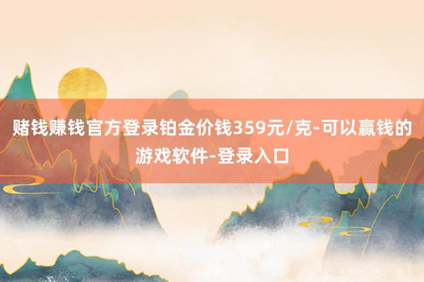 赌钱赚钱官方登录铂金价钱359元/克-可以赢钱的游戏软件-登录入口