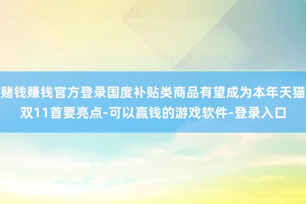 赌钱赚钱官方登录国度补贴类商品有望成为本年天猫双11首要亮点-可以赢钱的游戏软件-登录入口