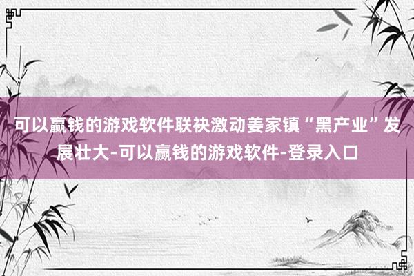 可以赢钱的游戏软件联袂激动姜家镇“黑产业”发展壮大-可以赢钱的游戏软件-登录入口