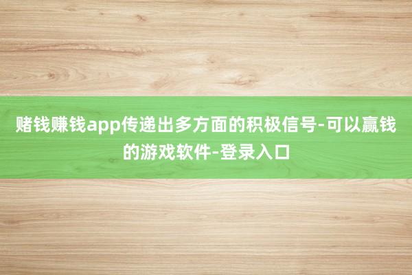 赌钱赚钱app传递出多方面的积极信号-可以赢钱的游戏软件-登录入口