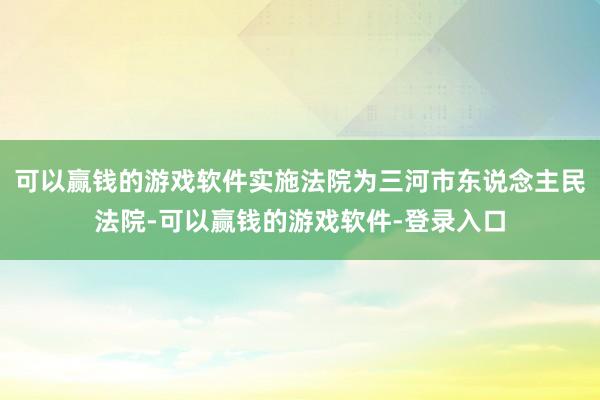 可以赢钱的游戏软件实施法院为三河市东说念主民法院-可以赢钱的游戏软件-登录入口