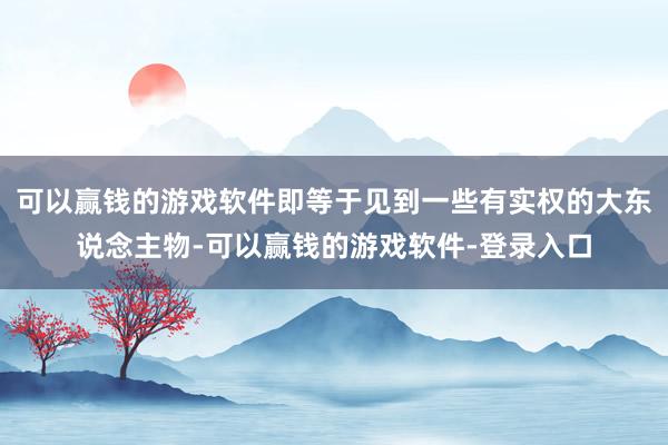 可以赢钱的游戏软件即等于见到一些有实权的大东说念主物-可以赢钱的游戏软件-登录入口