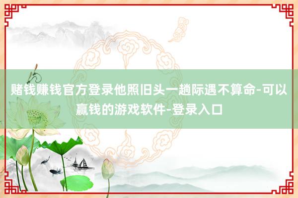 赌钱赚钱官方登录他照旧头一趟际遇不算命-可以赢钱的游戏软件-登录入口