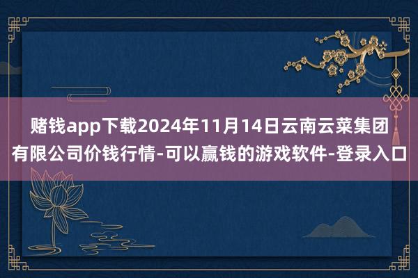 赌钱app下载2024年11月14日云南云菜集团有限公司价钱行情-可以赢钱的游戏软件-登录入口