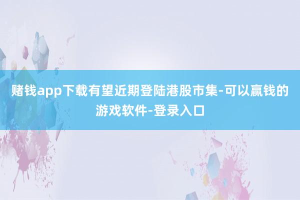 赌钱app下载有望近期登陆港股市集-可以赢钱的游戏软件-登录入口